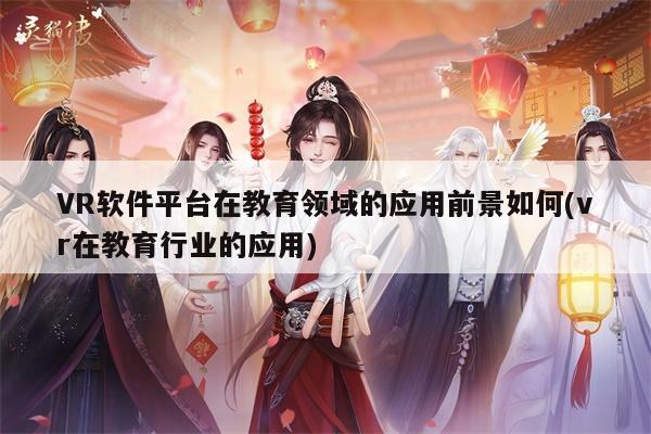 VR软件平台在教育领域的应用前景如何(vr在教育行业的应用)【德赢vwin399】