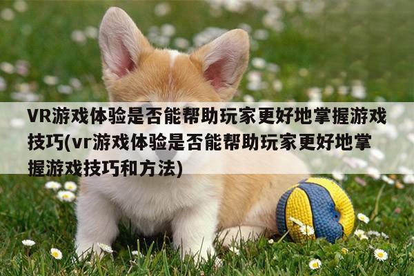 德赢vwin060|VR游戏体验是否能帮助玩家更好地掌握游戏技巧(vr游戏体验是否能帮助玩家更好地掌握游戏技巧和方法)