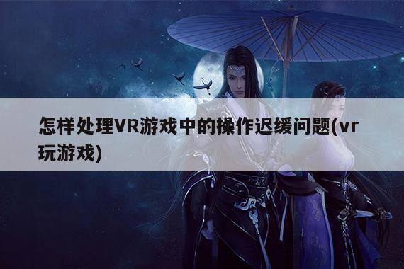 怎样处理VR游戏中的操作迟缓问题(vr 玩游戏)：德赢vwin060