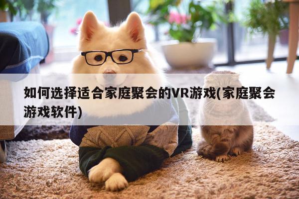 【德赢官方】如何选择适合家庭聚会的VR游戏(家庭聚会游戏软件)